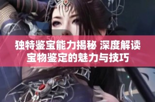 独特鉴宝能力揭秘 深度解读宝物鉴定的魅力与技巧
