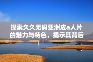 探索久久无码亚洲成a人片的魅力与特色，揭示其背后的精彩故事