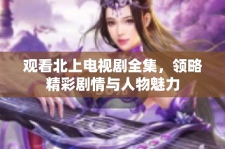 观看北上电视剧全集，领略精彩剧情与人物魅力