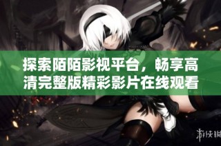 探索陌陌影视平台，畅享高清完整版精彩影片在线观看体验