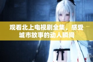 观看北上电视剧全集，感受城市故事的动人瞬间