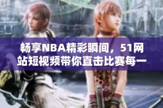 畅享NBA精彩瞬间，51网站短视频带你直击比赛每一刻