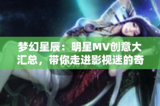 梦幻星辰：明星MV创意大汇总，带你走进影视迷的奇妙世界
