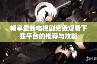 畅享最新电视剧免费观看下载平台的推荐与攻略