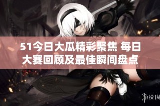 51今日大瓜精彩聚焦 每日大赛回顾及最佳瞬间盘点