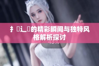 扌喿辶畐的精彩瞬间与独特风格解析探讨