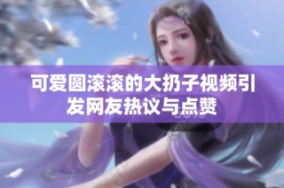 可爱圆滚滚的大扔子视频引发网友热议与点赞