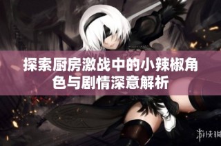探索厨房激战中的小辣椒角色与剧情深意解析