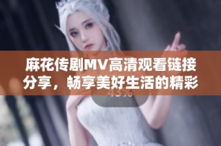 麻花传剧MV高清观看链接分享，畅享美好生活的精彩瞬间