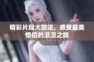 精彩片段大放送，感受最美情侣的浪漫之旅