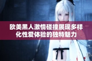 欧美黑人激情碰撞展现多样化性爱体验的独特魅力