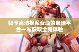 畅享高清视频资源的最佳平台一站获取全新体验
