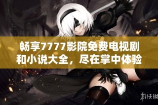 畅享7777影院免费电视剧和小说大全，尽在掌中体验无限乐趣