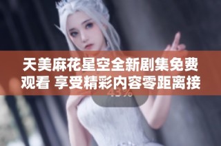 天美麻花星空全新剧集免费观看 享受精彩内容零距离接触