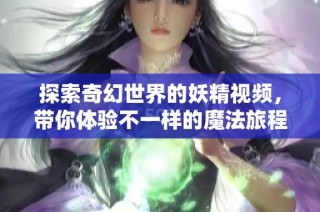 探索奇幻世界的妖精视频，带你体验不一样的魔法旅程