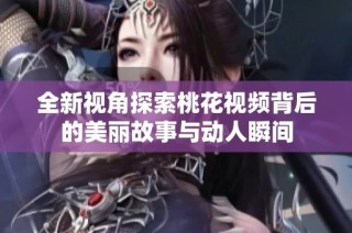 全新视角探索桃花视频背后的美丽故事与动人瞬间