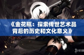 《金花瓶：探索传世艺术品背后的历史和文化意义》