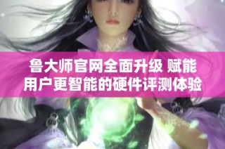 鲁大师官网全面升级 赋能用户更智能的硬件评测体验
