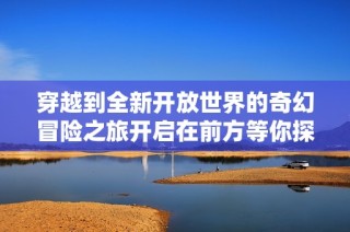 穿越到全新开放世界的奇幻冒险之旅开启在前方等你探索