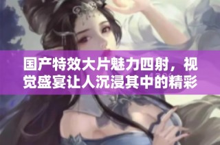 国产特效大片魅力四射，视觉盛宴让人沉浸其中的精彩体验
