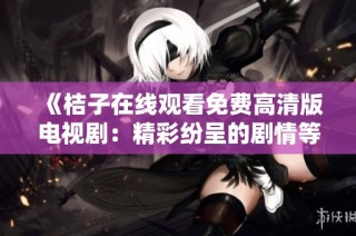 《桔子在线观看免费高清版电视剧：精彩纷呈的剧情等你来追看》