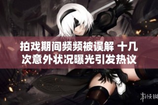 拍戏期间频频被误解 十几次意外状况曝光引发热议