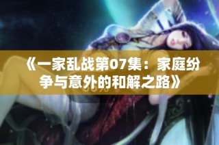 《一家乱战第07集：家庭纷争与意外的和解之路》