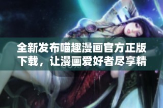 全新发布喵趣漫画官方正版下载，让漫画爱好者尽享精彩内容