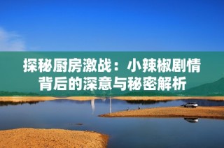 探秘厨房激战：小辣椒剧情背后的深意与秘密解析
