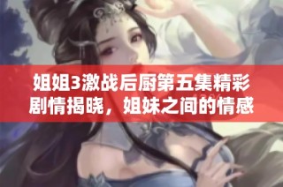 姐姐3激战后厨第五集精彩剧情揭晓，姐妹之间的情感与挑战并存