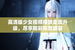 高清版少女视频播放全面升级，尽享精彩视觉盛宴