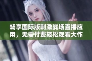 畅享国际版刺激战场直播应用，无需付费轻松观看大作战