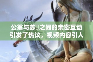 公翁与苏玥之间的亲密互动引发了热议，视频内容引人关注