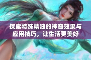 探索特殊精油的神奇效果与应用技巧，让生活更美好