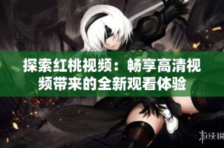 探索红桃视频：畅享高清视频带来的全新观看体验