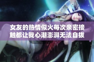 女友的热情似火每次亲密接触都让我心潮澎湃无法自拔