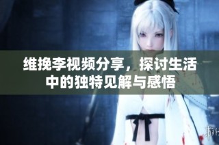 维挽李视频分享，探讨生活中的独特见解与感悟