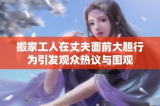 搬家工人在丈夫面前大胆行为引发观众热议与围观