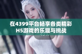 在4399平台畅享各类精彩H5游戏的乐趣与挑战