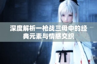 深度解析一枪战三母中的经典元素与情感交织