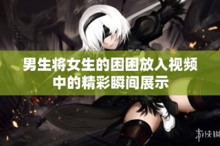 男生将女生的困困放入视频中的精彩瞬间展示