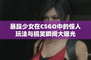 暴躁少女在CSGO中的惊人玩法与搞笑瞬间大曝光