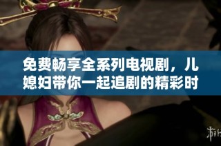 免费畅享全系列电视剧，儿媳妇带你一起追剧的精彩时刻