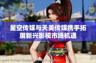 星空传媒与天美传媒携手拓展新兴影视市场机遇