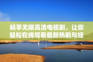 畅享无限高清电视剧，让你轻松在线观看最新热剧与经典之作