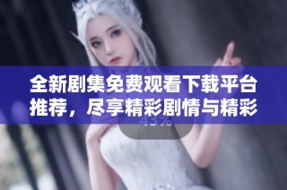 全新剧集免费观看下载平台推荐，尽享精彩剧情与精彩角色