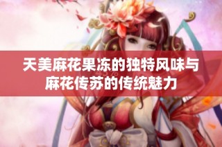 天美麻花果冻的独特风味与麻花传苏的传统魅力