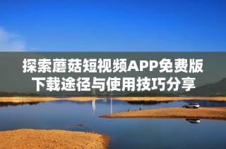 探索蘑菇短视频APP免费版下载途径与使用技巧分享