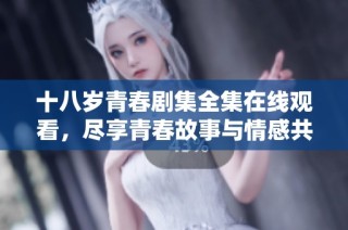 十八岁青春剧集全集在线观看，尽享青春故事与情感共鸣