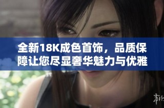 全新18K成色首饰，品质保障让您尽显奢华魅力与优雅风采
